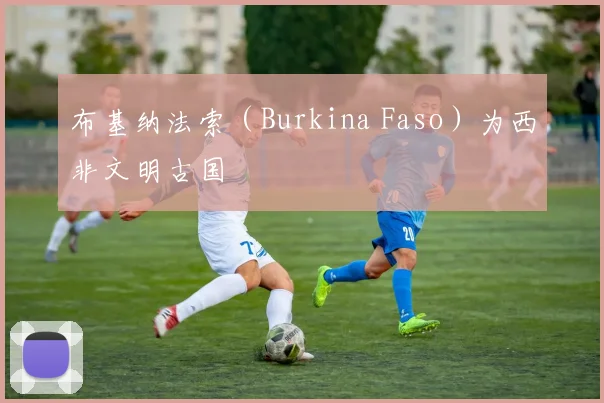 布基纳法索(Burkina Faso)为西非文明古国