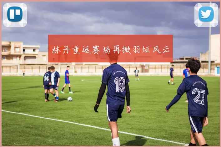 林丹重返赛场再掀羽坛风云
