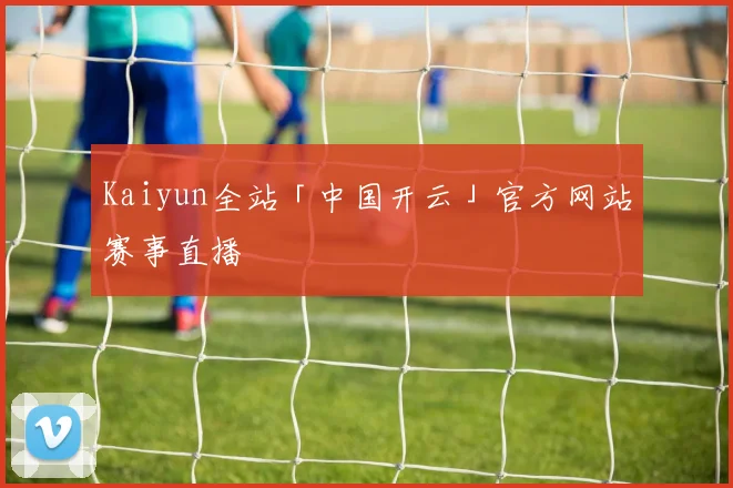 Kaiyun全站「中国开云」官方网站赛事直播